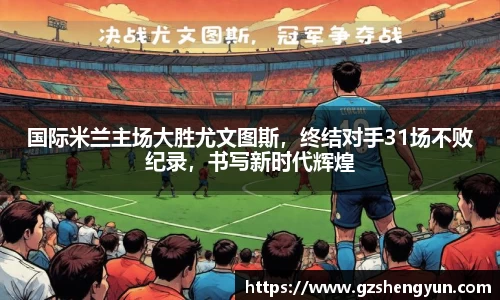 国际米兰主场大胜尤文图斯，终结对手31场不败纪录，书写新时代辉煌