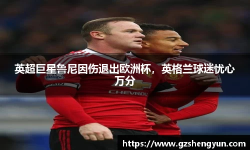 英超巨星鲁尼因伤退出欧洲杯，英格兰球迷忧心万分