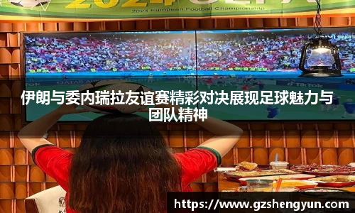 伊朗与委内瑞拉友谊赛精彩对决展现足球魅力与团队精神