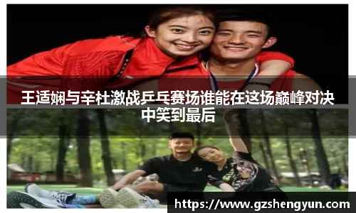 王适娴与辛杜激战乒乓赛场谁能在这场巅峰对决中笑到最后